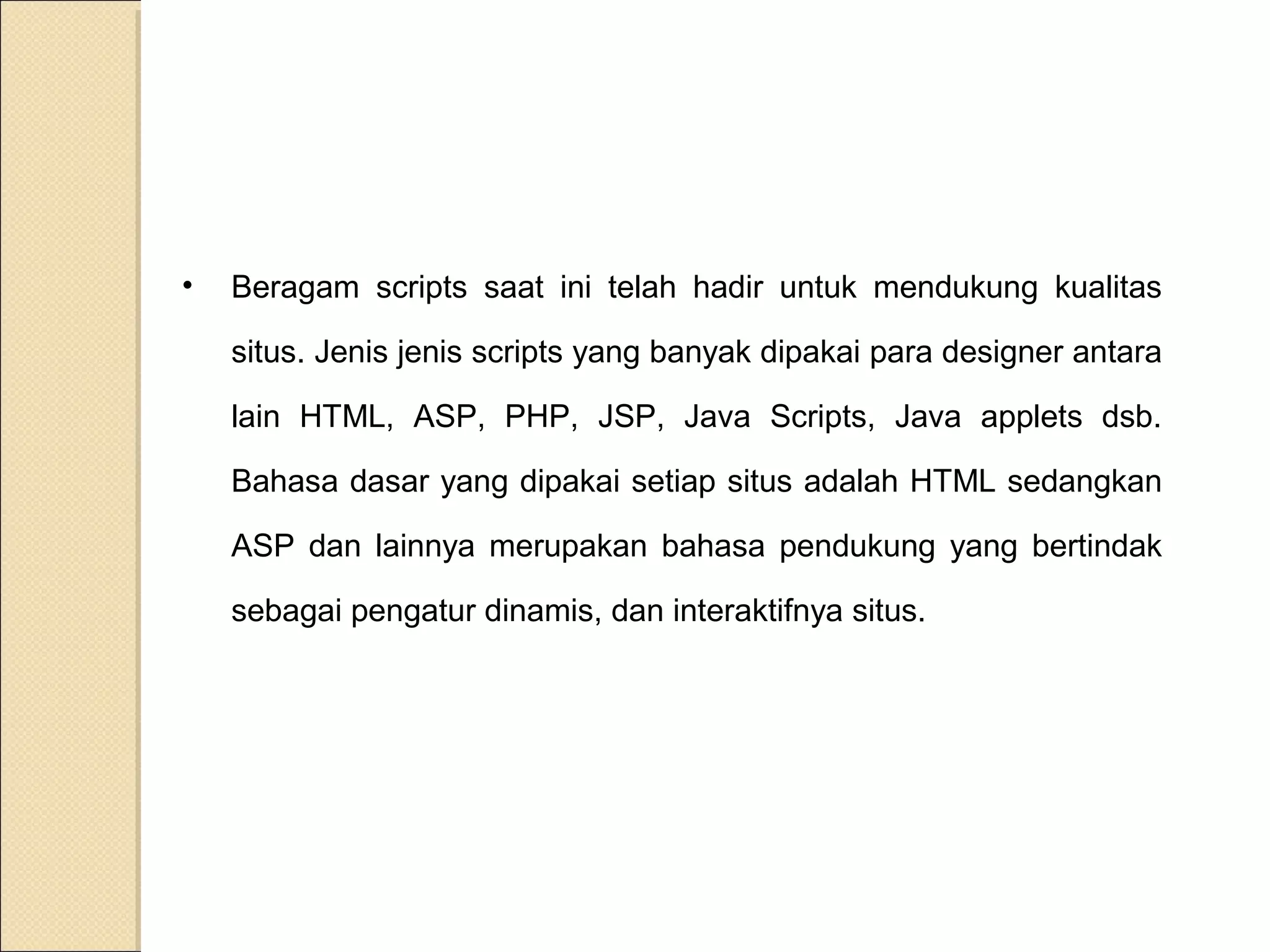 •

Beragam scripts saat ini telah hadir untuk mendukung kualitas
situs. Jenis jenis scripts yang banyak dipakai para designer antara
lain HTML, ASP, PHP, JSP, Java Scripts, Java applets dsb.
Bahasa dasar yang dipakai setiap situs adalah HTML sedangkan
ASP dan lainnya merupakan bahasa pendukung yang bertindak
sebagai pengatur dinamis, dan interaktifnya situs.

 