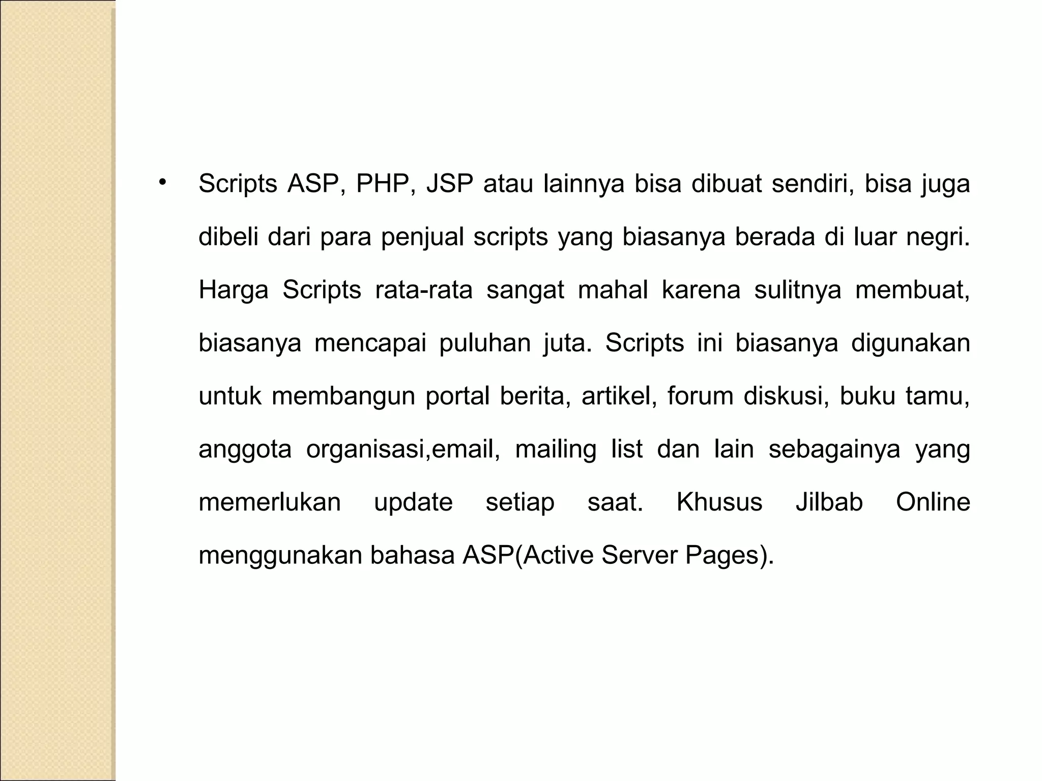 •

Scripts ASP, PHP, JSP atau lainnya bisa dibuat sendiri, bisa juga
dibeli dari para penjual scripts yang biasanya berada di luar negri.
Harga Scripts rata-rata sangat mahal karena sulitnya membuat,
biasanya mencapai puluhan juta. Scripts ini biasanya digunakan
untuk membangun portal berita, artikel, forum diskusi, buku tamu,
anggota organisasi,email, mailing list dan lain sebagainya yang
memerlukan

update

setiap

saat.

Khusus

menggunakan bahasa ASP(Active Server Pages).

Jilbab

Online

 