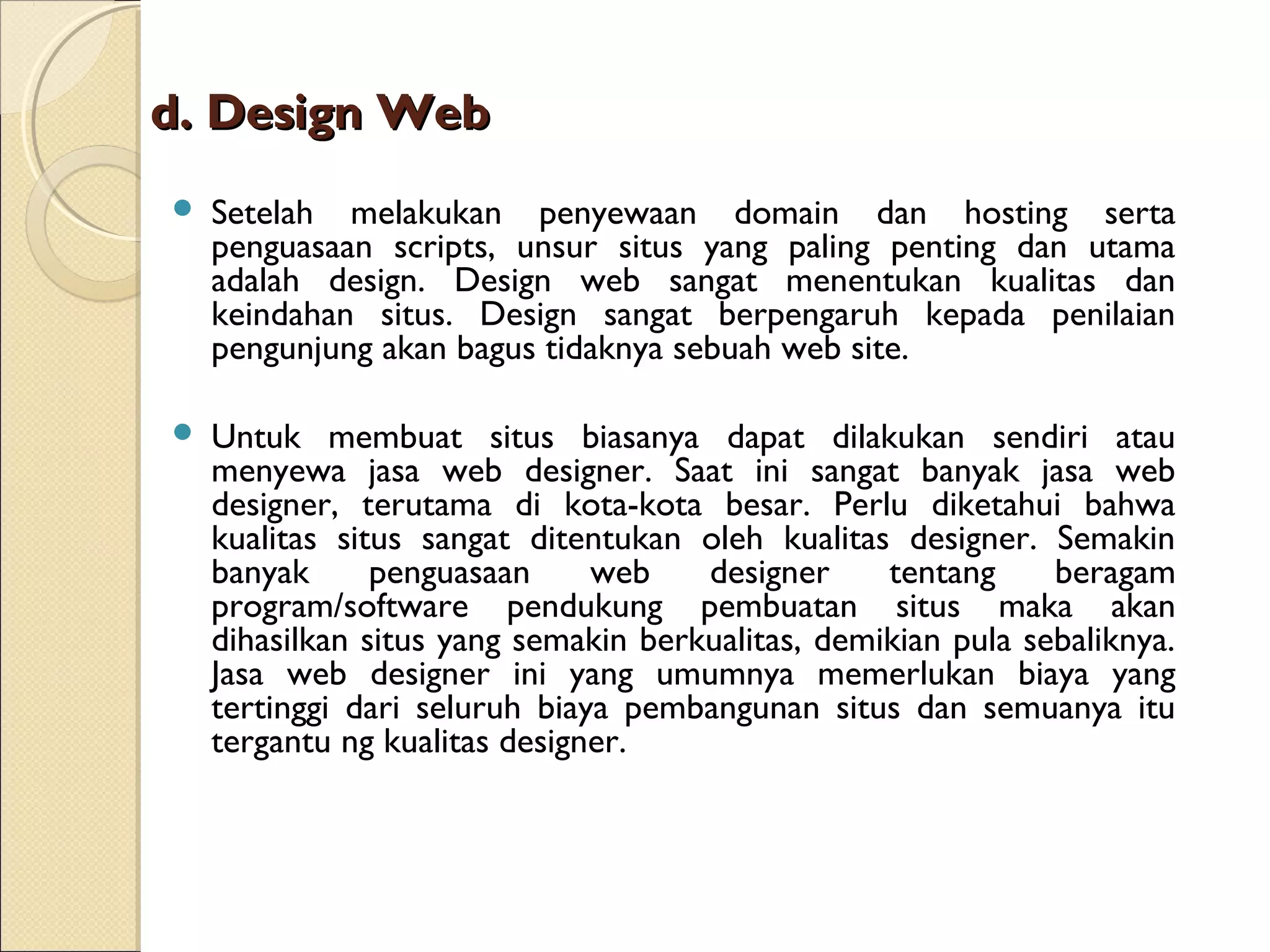 d. Design Web


Setelah melakukan penyewaan domain dan hosting serta
penguasaan scripts, unsur situs yang paling penting dan utama
adalah design. Design web sangat menentukan kualitas dan
keindahan situs. Design sangat berpengaruh kepada penilaian
pengunjung akan bagus tidaknya sebuah web site.



Untuk membuat situs biasanya dapat dilakukan sendiri atau
menyewa jasa web designer. Saat ini sangat banyak jasa web
designer, terutama di kota-kota besar. Perlu diketahui bahwa
kualitas situs sangat ditentukan oleh kualitas designer. Semakin
banyak
penguasaan
web
designer
tentang
beragam
program/software pendukung pembuatan situs maka akan
dihasilkan situs yang semakin berkualitas, demikian pula sebaliknya.
Jasa web designer ini yang umumnya memerlukan biaya yang
tertinggi dari seluruh biaya pembangunan situs dan semuanya itu
tergantu ng kualitas designer.

 