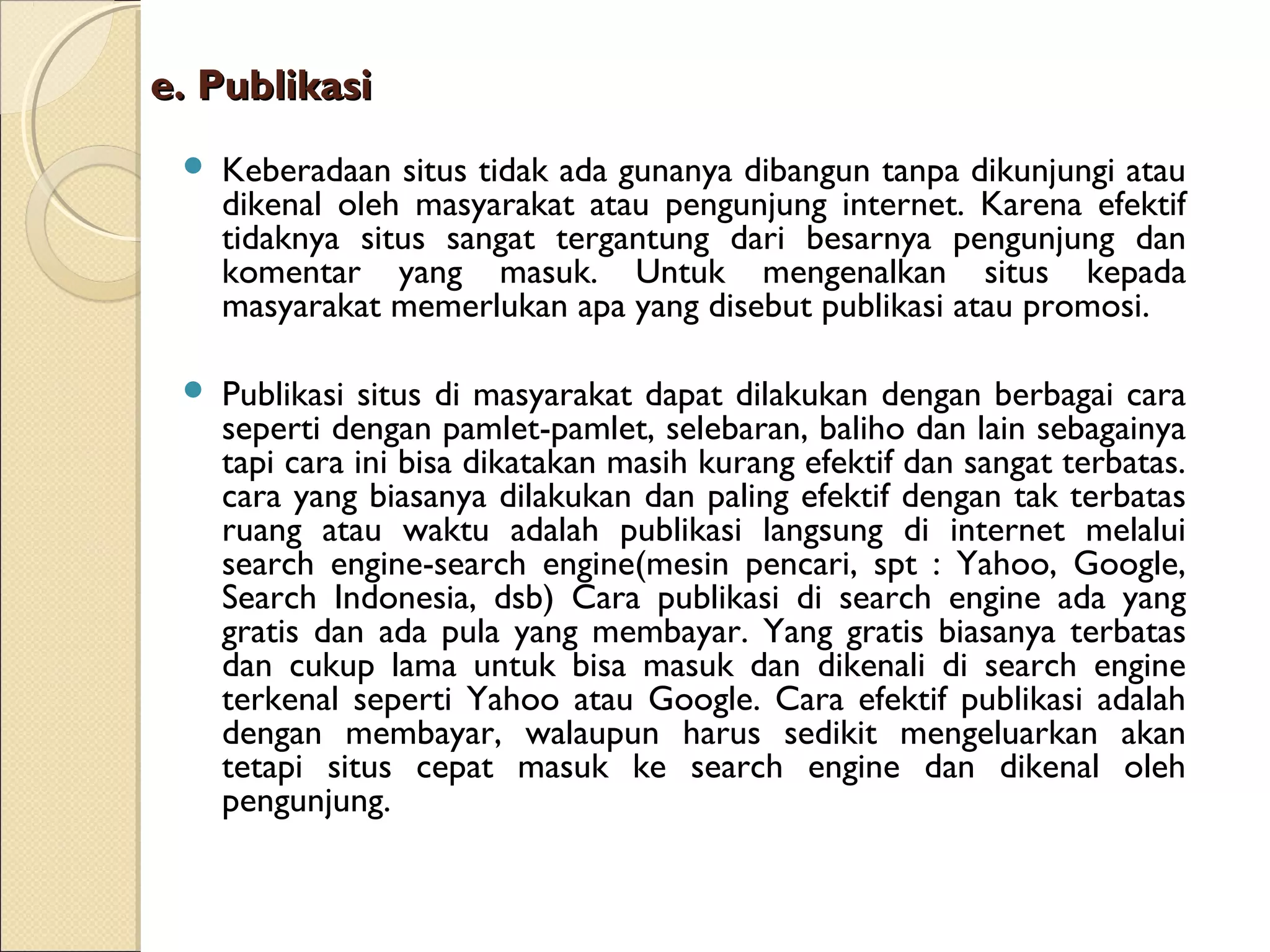 e. Publikasi


Keberadaan situs tidak ada gunanya dibangun tanpa dikunjungi atau
dikenal oleh masyarakat atau pengunjung internet. Karena efektif
tidaknya situs sangat tergantung dari besarnya pengunjung dan
komentar yang masuk. Untuk mengenalkan situs kepada
masyarakat memerlukan apa yang disebut publikasi atau promosi.



Publikasi situs di masyarakat dapat dilakukan dengan berbagai cara
seperti dengan pamlet-pamlet, selebaran, baliho dan lain sebagainya
tapi cara ini bisa dikatakan masih kurang efektif dan sangat terbatas.
cara yang biasanya dilakukan dan paling efektif dengan tak terbatas
ruang atau waktu adalah publikasi langsung di internet melalui
search engine-search engine(mesin pencari, spt : Yahoo, Google,
Search Indonesia, dsb) Cara publikasi di search engine ada yang
gratis dan ada pula yang membayar. Yang gratis biasanya terbatas
dan cukup lama untuk bisa masuk dan dikenali di search engine
terkenal seperti Yahoo atau Google. Cara efektif publikasi adalah
dengan membayar, walaupun harus sedikit mengeluarkan akan
tetapi situs cepat masuk ke search engine dan dikenal oleh
pengunjung.

 