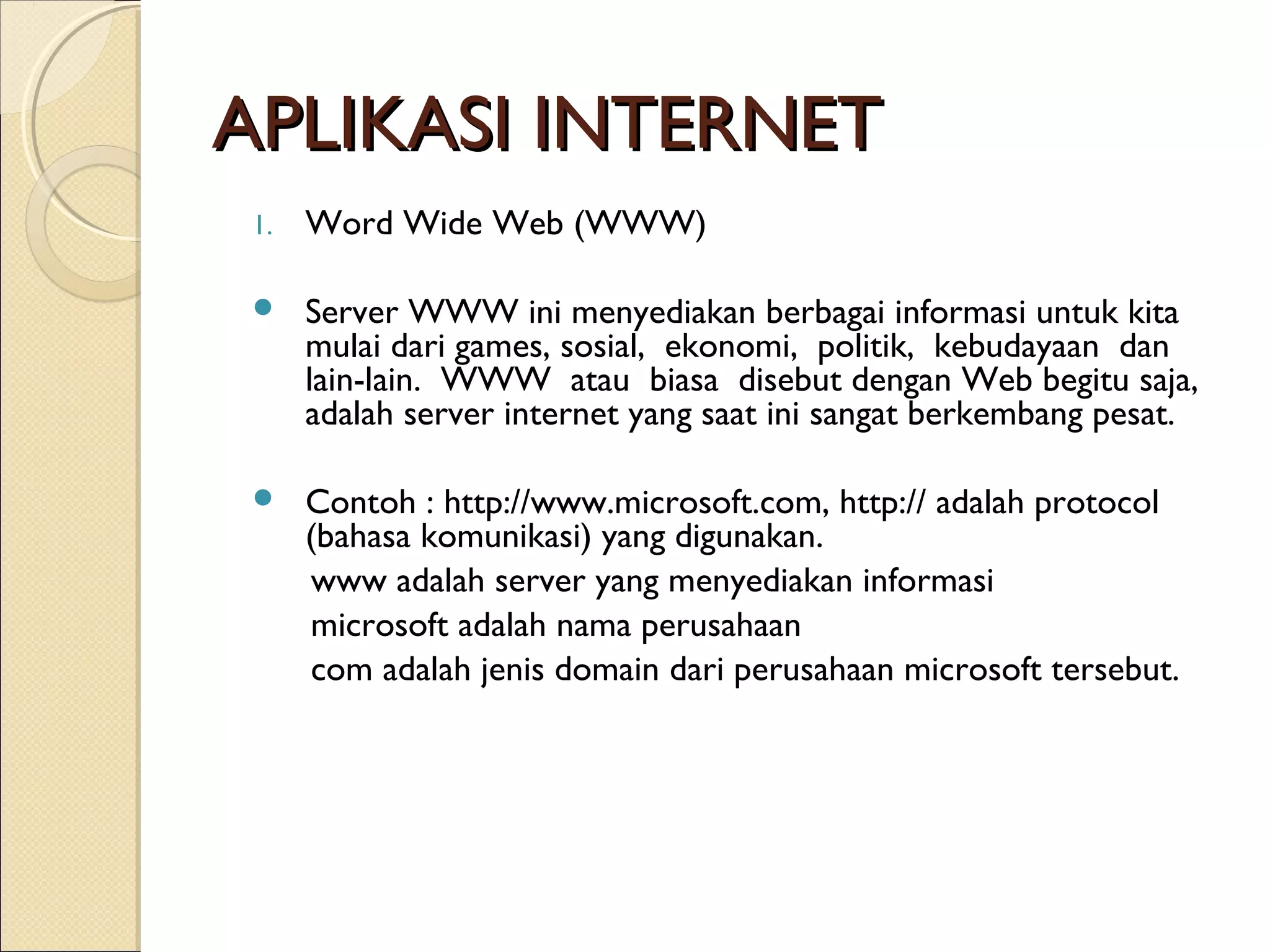 APLIKASI INTERNET
1.

Word Wide Web (WWW)



Server WWW ini menyediakan berbagai informasi untuk kita
mulai dari games, sosial, ekonomi, politik, kebudayaan dan
lain-lain. WWW atau biasa disebut dengan Web begitu saja,
adalah server internet yang saat ini sangat berkembang pesat.



Contoh : http://www.microsoft.com, http:// adalah protocol
(bahasa komunikasi) yang digunakan.
www adalah server yang menyediakan informasi
microsoft adalah nama perusahaan
com adalah jenis domain dari perusahaan microsoft tersebut.

 