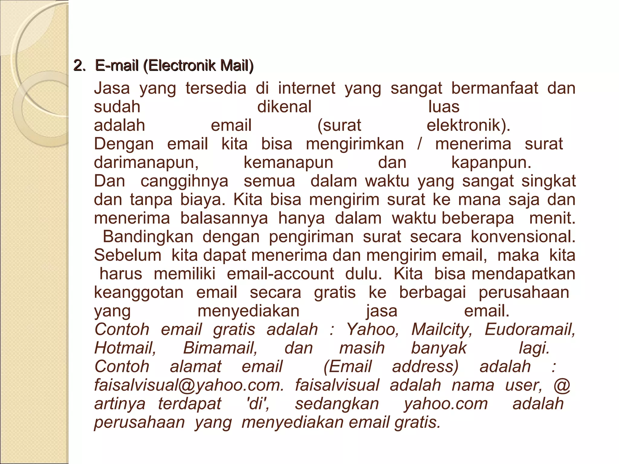 2. E-mail (Electronik Mail)

Jasa yang tersedia di internet yang sangat bermanfaat dan
sudah
dikenal
luas
adalah
email
(surat
elektronik).
Dengan email kita bisa mengirimkan / menerima surat
darimanapun,
kemanapun
dan
kapanpun.
Dan canggihnya semua dalam waktu yang sangat singkat
dan tanpa biaya. Kita bisa mengirim surat ke mana saja dan
menerima balasannya hanya dalam waktu beberapa menit.
Bandingkan dengan pengiriman surat secara konvensional.
Sebelum kita dapat menerima dan mengirim email, maka kita
harus memiliki email-account dulu. Kita bisa mendapatkan
keanggotan email secara gratis ke berbagai perusahaan
yang
menyediakan
jasa
email.
Contoh email gratis adalah : Yahoo, Mailcity, Eudoramail,
Hotmail,
Bimamail,
dan
masih
banyak
lagi.
Contoh alamat email
(Email address) adalah :
faisalvisual@yahoo.com. faisalvisual adalah nama user, @
artinya terdapat 'di', sedangkan yahoo.com adalah
perusahaan yang menyediakan email gratis.

 