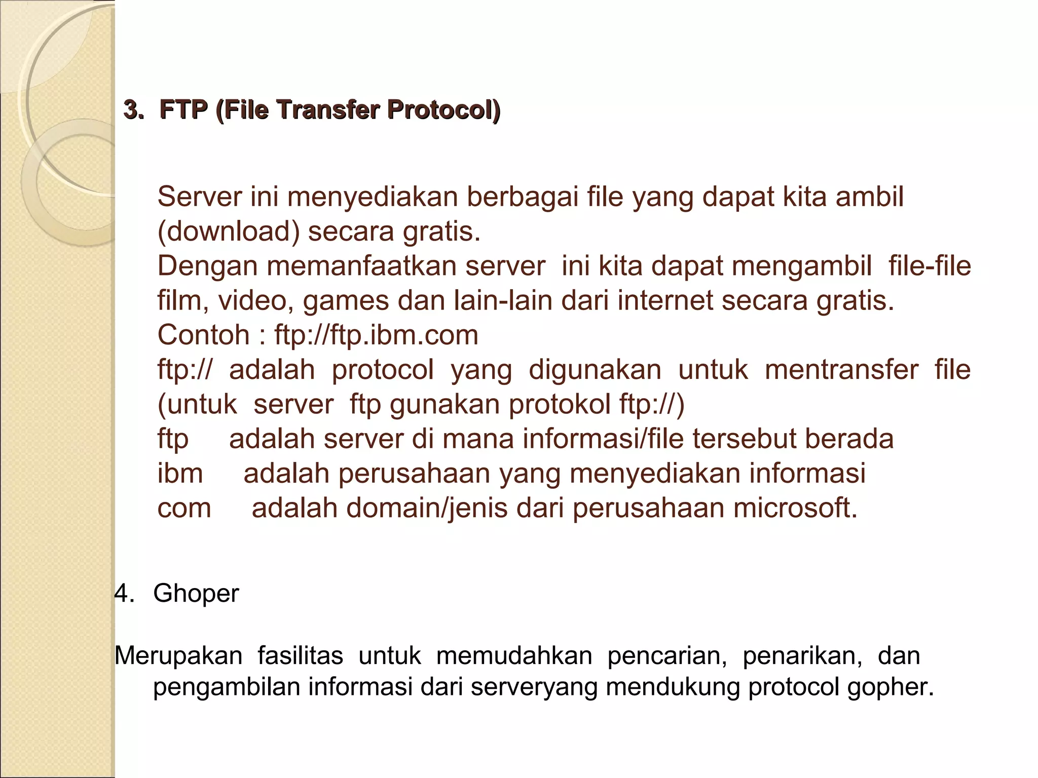 3. FTP (File Transfer Protocol)

Server ini menyediakan berbagai file yang dapat kita ambil
(download) secara gratis.
Dengan memanfaatkan server ini kita dapat mengambil file-file
film, video, games dan lain-lain dari internet secara gratis.
Contoh : ftp://ftp.ibm.com
ftp:// adalah protocol yang digunakan untuk mentransfer file
(untuk server ftp gunakan protokol ftp://)
ftp adalah server di mana informasi/file tersebut berada
ibm adalah perusahaan yang menyediakan informasi
com adalah domain/jenis dari perusahaan microsoft.
4. Ghoper
Merupakan fasilitas untuk memudahkan pencarian, penarikan, dan
pengambilan informasi dari serveryang mendukung protocol gopher.

 