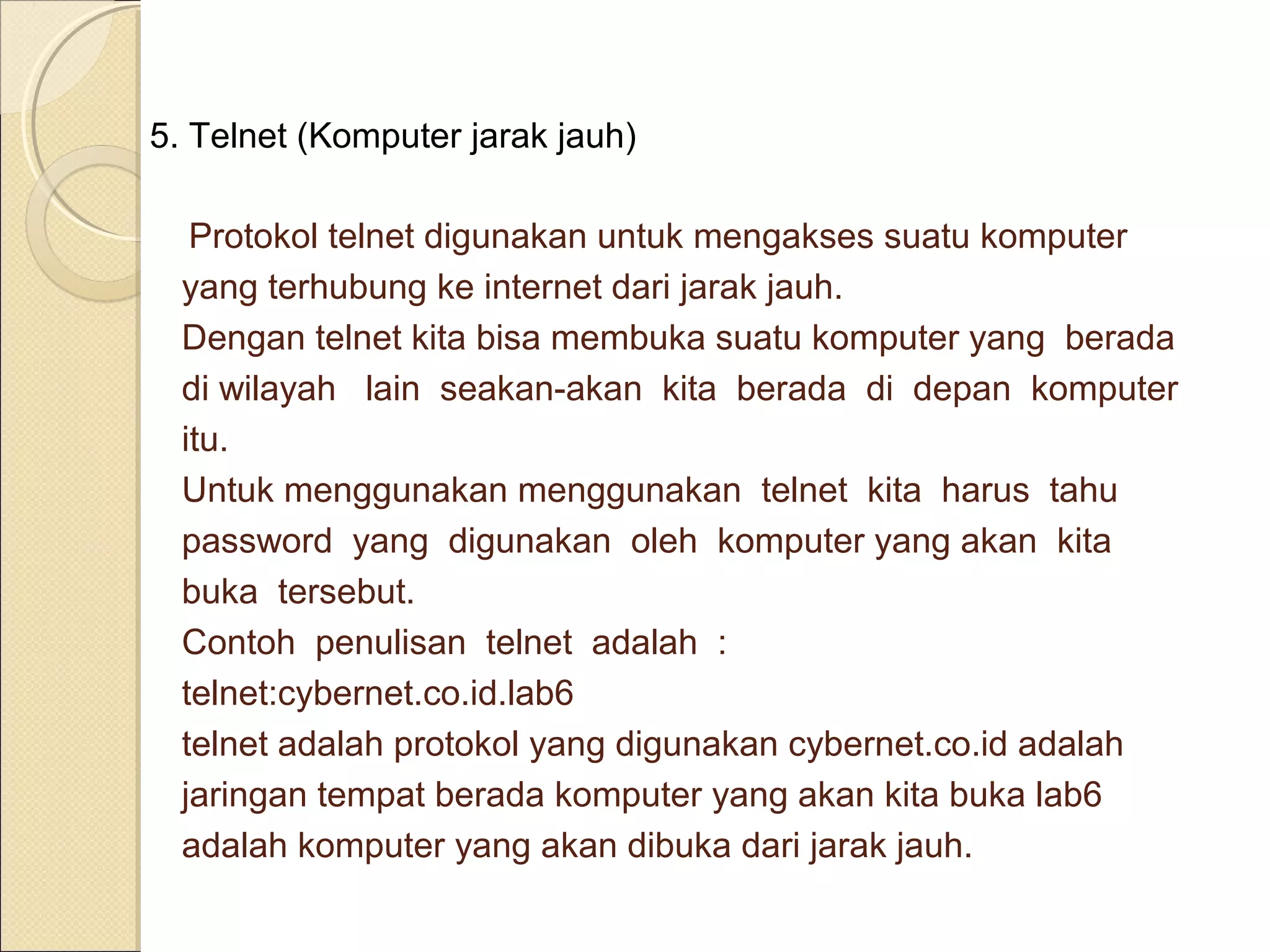 5. Telnet (Komputer jarak jauh)
Protokol telnet digunakan untuk mengakses suatu komputer
yang terhubung ke internet dari jarak jauh.
Dengan telnet kita bisa membuka suatu komputer yang berada
di wilayah lain seakan-akan kita berada di depan komputer
itu.
Untuk menggunakan menggunakan telnet kita harus tahu
password yang digunakan oleh komputer yang akan kita
buka tersebut.
Contoh penulisan telnet adalah :
telnet:cybernet.co.id.lab6
telnet adalah protokol yang digunakan cybernet.co.id adalah
jaringan tempat berada komputer yang akan kita buka lab6
adalah komputer yang akan dibuka dari jarak jauh.

 