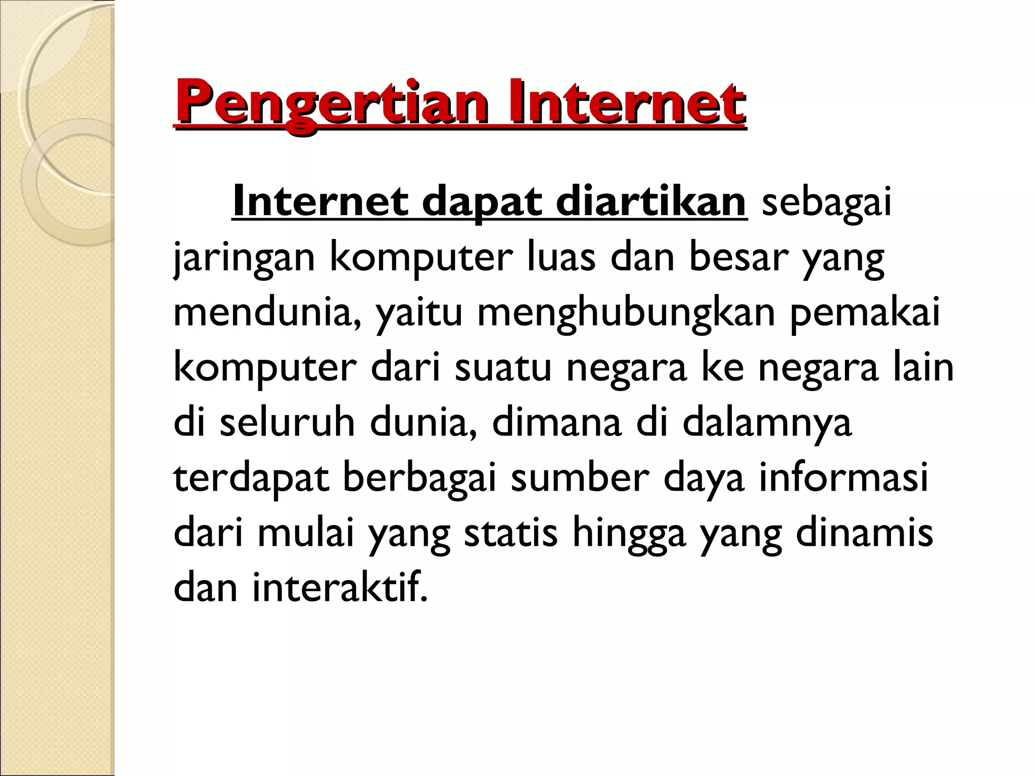 Pengertian Internet
Internet dapat diartikan sebagai
jaringan komputer luas dan besar yang
mendunia, yaitu menghubungkan pemakai
komputer dari suatu negara ke negara lain
di seluruh dunia, dimana di dalamnya
terdapat berbagai sumber daya informasi
dari mulai yang statis hingga yang dinamis
dan interaktif.

 