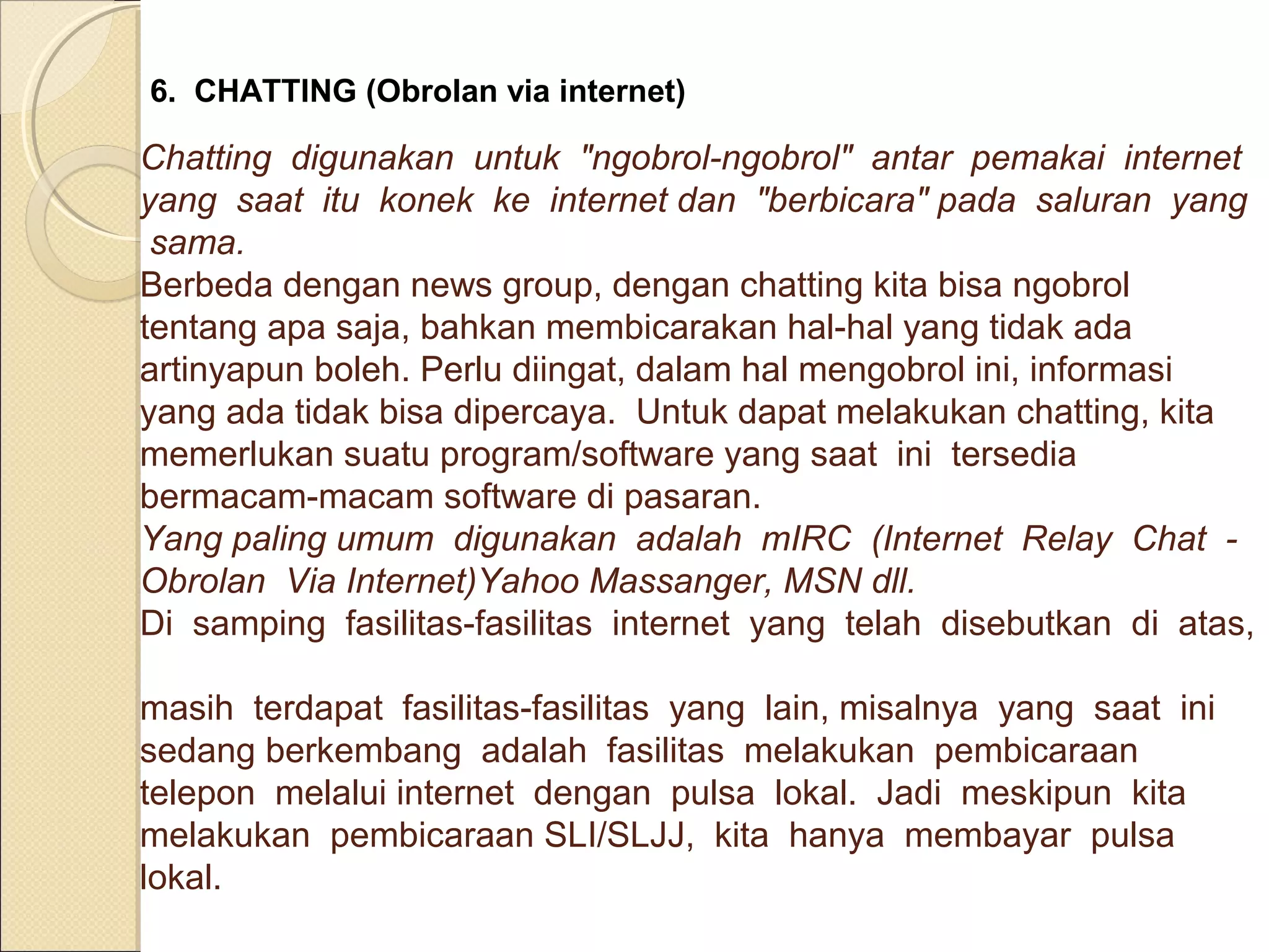 6. CHATTING (Obrolan via internet)

Chatting digunakan untuk "ngobrol-ngobrol" antar pemakai internet
yang saat itu konek ke internet dan "berbicara" pada saluran yang
sama.
Berbeda dengan news group, dengan chatting kita bisa ngobrol
tentang apa saja, bahkan membicarakan hal-hal yang tidak ada
artinyapun boleh. Perlu diingat, dalam hal mengobrol ini, informasi
yang ada tidak bisa dipercaya. Untuk dapat melakukan chatting, kita
memerlukan suatu program/software yang saat ini tersedia
bermacam-macam software di pasaran.
Yang paling umum digunakan adalah mIRC (Internet Relay Chat Obrolan Via Internet)Yahoo Massanger, MSN dll.
Di samping fasilitas-fasilitas internet yang telah disebutkan di atas,
masih terdapat fasilitas-fasilitas yang lain, misalnya yang saat ini
sedang berkembang adalah fasilitas melakukan pembicaraan
telepon melalui internet dengan pulsa lokal. Jadi meskipun kita
melakukan pembicaraan SLI/SLJJ, kita hanya membayar pulsa
lokal.

 