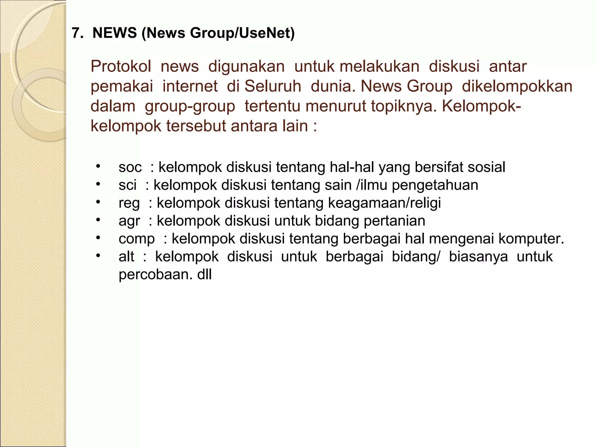 7. NEWS (News Group/UseNet)

Protokol news digunakan untuk melakukan diskusi antar
pemakai internet di Seluruh dunia. News Group dikelompokkan
dalam group-group tertentu menurut topiknya. Kelompokkelompok tersebut antara lain :
•
•
•
•
•
•

soc : kelompok diskusi tentang hal-hal yang bersifat sosial
sci : kelompok diskusi tentang sain /ilmu pengetahuan
reg : kelompok diskusi tentang keagamaan/religi
agr : kelompok diskusi untuk bidang pertanian
comp : kelompok diskusi tentang berbagai hal mengenai komputer.
alt : kelompok diskusi untuk berbagai bidang/ biasanya untuk
percobaan. dll

 