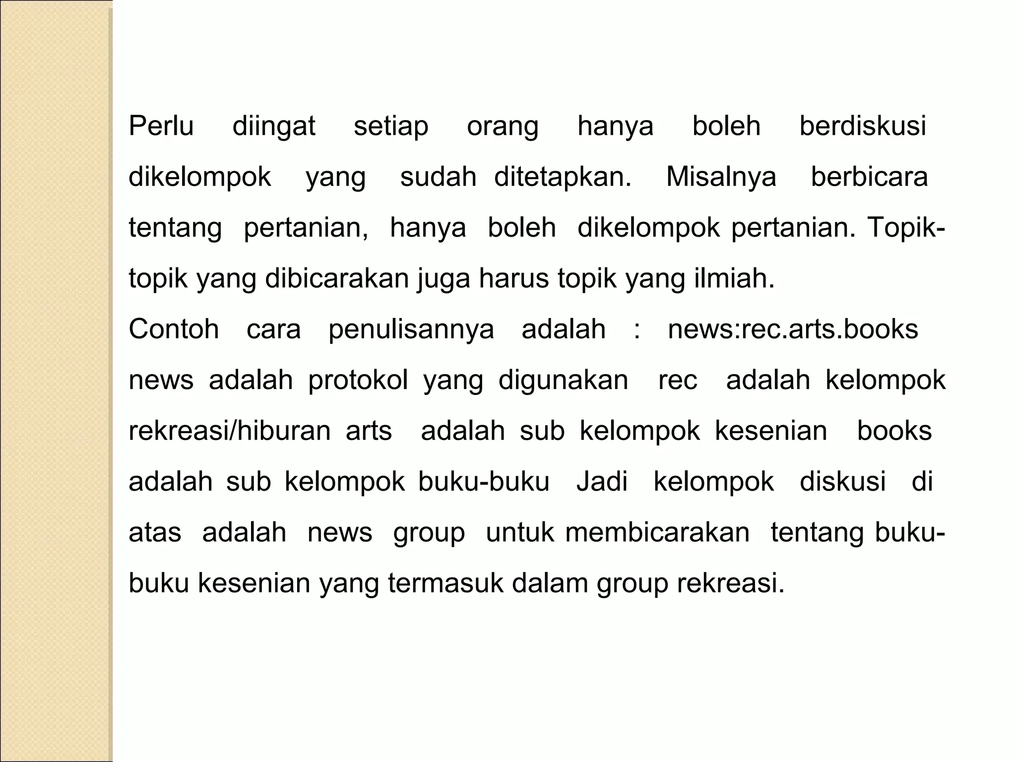 Perlu

diingat

dikelompok

setiap

yang

orang

hanya

sudah ditetapkan.

boleh

berdiskusi

Misalnya

berbicara

tentang pertanian, hanya boleh dikelompok pertanian. Topiktopik yang dibicarakan juga harus topik yang ilmiah.
Contoh cara penulisannya adalah : news:rec.arts.books
news adalah protokol yang digunakan
rekreasi/hiburan arts

rec

adalah kelompok

adalah sub kelompok kesenian

books

adalah sub kelompok buku-buku Jadi kelompok diskusi di
atas adalah news group untuk membicarakan tentang bukubuku kesenian yang termasuk dalam group rekreasi.

 
