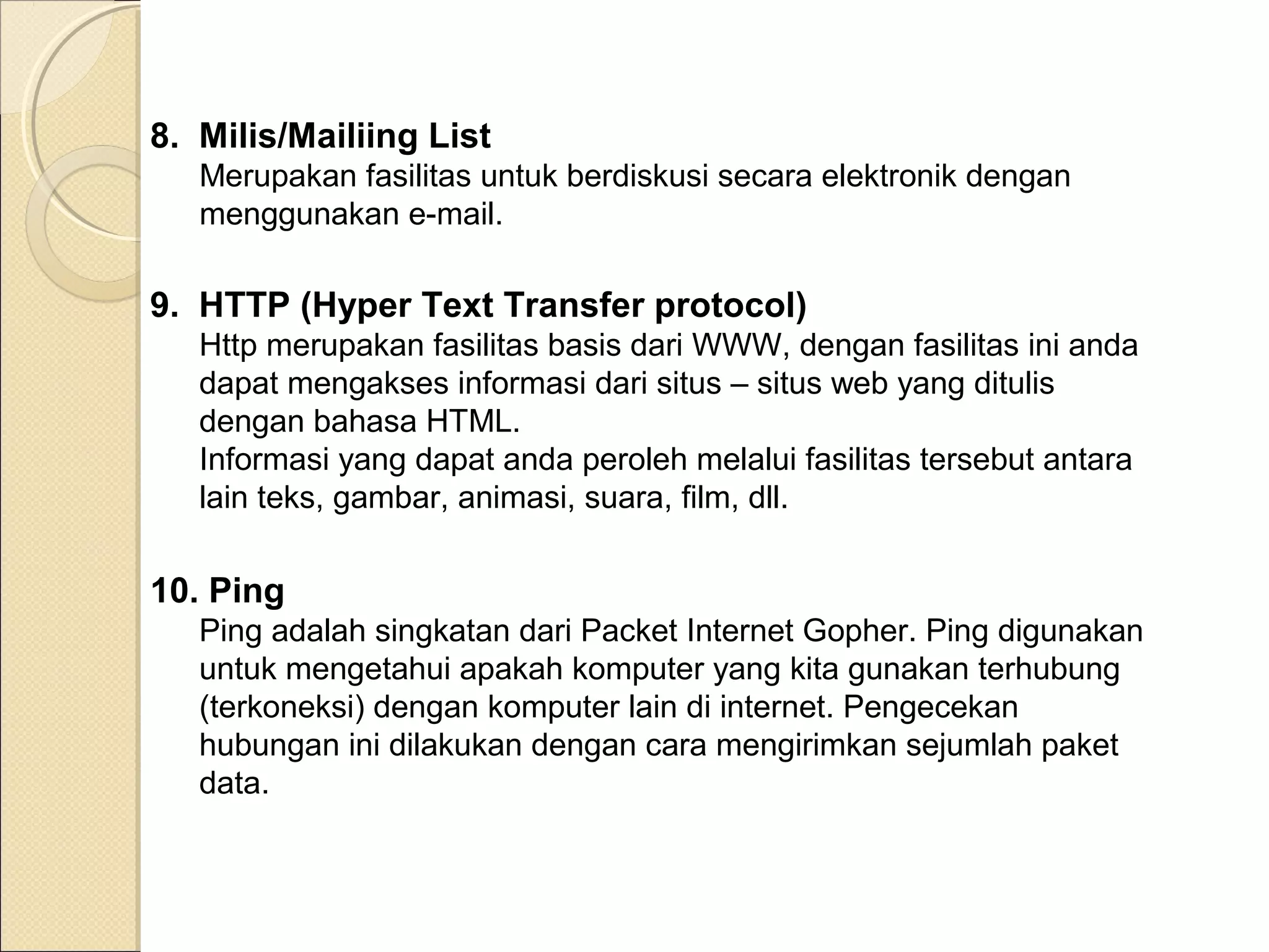 8. Milis/Mailiing List
Merupakan fasilitas untuk berdiskusi secara elektronik dengan
menggunakan e-mail.

9. HTTP (Hyper Text Transfer protocol)
Http merupakan fasilitas basis dari WWW, dengan fasilitas ini anda
dapat mengakses informasi dari situs – situs web yang ditulis
dengan bahasa HTML.
Informasi yang dapat anda peroleh melalui fasilitas tersebut antara
lain teks, gambar, animasi, suara, film, dll.

10. Ping
Ping adalah singkatan dari Packet Internet Gopher. Ping digunakan
untuk mengetahui apakah komputer yang kita gunakan terhubung
(terkoneksi) dengan komputer lain di internet. Pengecekan
hubungan ini dilakukan dengan cara mengirimkan sejumlah paket
data.

 