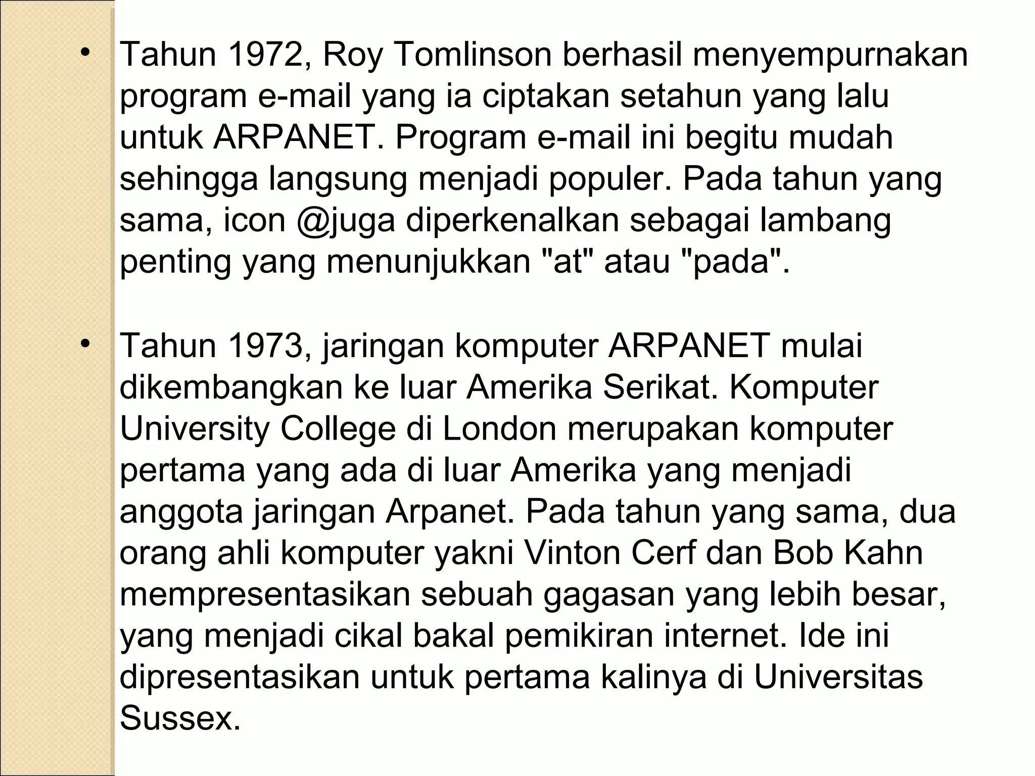 • Tahun 1972, Roy Tomlinson berhasil menyempurnakan
program e-mail yang ia ciptakan setahun yang lalu
untuk ARPANET. Program e-mail ini begitu mudah
sehingga langsung menjadi populer. Pada tahun yang
sama, icon @juga diperkenalkan sebagai lambang
penting yang menunjukkan "at" atau "pada".
• Tahun 1973, jaringan komputer ARPANET mulai
dikembangkan ke luar Amerika Serikat. Komputer
University College di London merupakan komputer
pertama yang ada di luar Amerika yang menjadi
anggota jaringan Arpanet. Pada tahun yang sama, dua
orang ahli komputer yakni Vinton Cerf dan Bob Kahn
mempresentasikan sebuah gagasan yang lebih besar,
yang menjadi cikal bakal pemikiran internet. Ide ini
dipresentasikan untuk pertama kalinya di Universitas
Sussex.

 