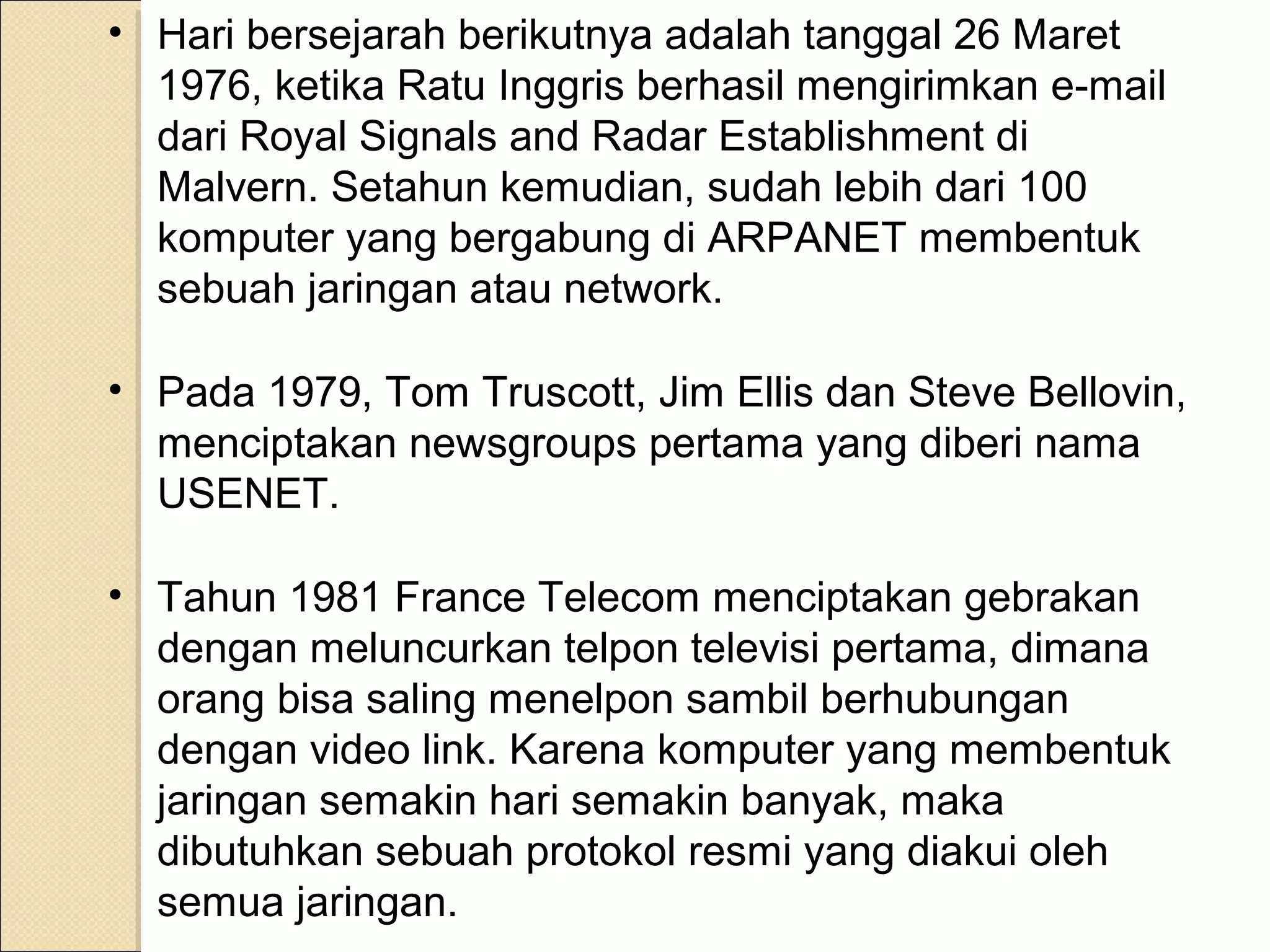 • Hari bersejarah berikutnya adalah tanggal 26 Maret
1976, ketika Ratu Inggris berhasil mengirimkan e-mail
dari Royal Signals and Radar Establishment di
Malvern. Setahun kemudian, sudah lebih dari 100
komputer yang bergabung di ARPANET membentuk
sebuah jaringan atau network.
• Pada 1979, Tom Truscott, Jim Ellis dan Steve Bellovin,
menciptakan newsgroups pertama yang diberi nama
USENET.
• Tahun 1981 France Telecom menciptakan gebrakan
dengan meluncurkan telpon televisi pertama, dimana
orang bisa saling menelpon sambil berhubungan
dengan video link. Karena komputer yang membentuk
jaringan semakin hari semakin banyak, maka
dibutuhkan sebuah protokol resmi yang diakui oleh
semua jaringan.

 