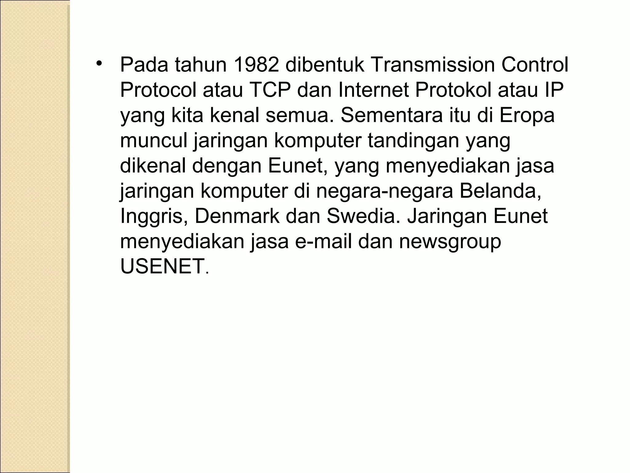 • Pada tahun 1982 dibentuk Transmission Control
Protocol atau TCP dan Internet Protokol atau IP
yang kita kenal semua. Sementara itu di Eropa
muncul jaringan komputer tandingan yang
dikenal dengan Eunet, yang menyediakan jasa
jaringan komputer di negara-negara Belanda,
Inggris, Denmark dan Swedia. Jaringan Eunet
menyediakan jasa e-mail dan newsgroup
USENET.

 