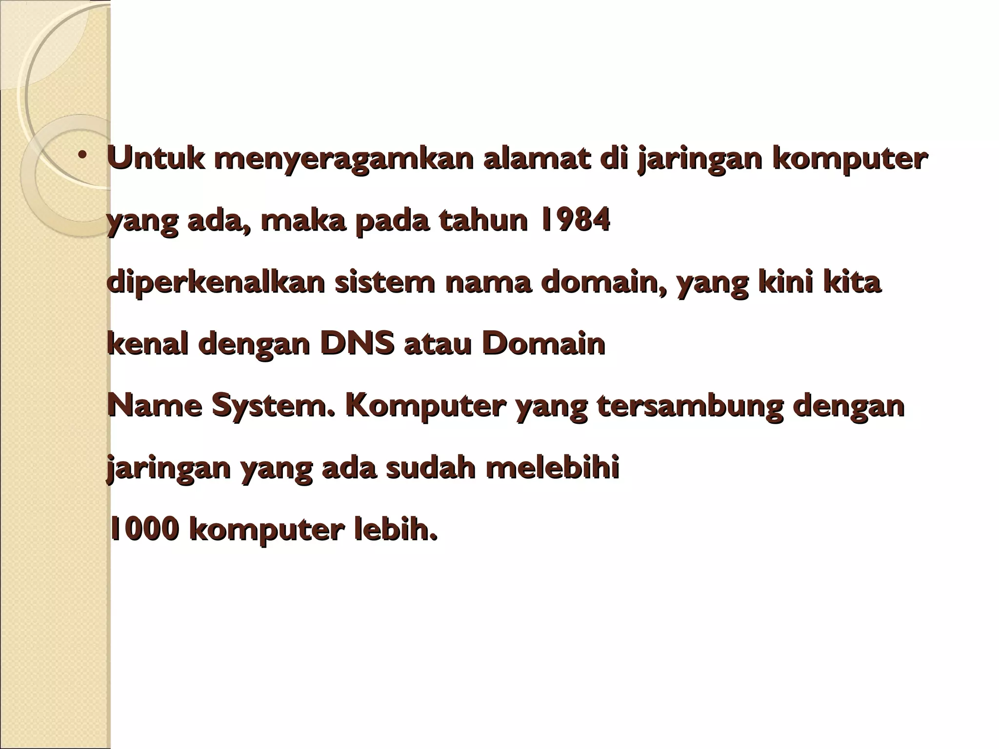 • Untuk menyeragamkan alamat di jaringan komputer
yang ada, maka pada tahun 1984
diperkenalkan sistem nama domain, yang kini kita
kenal dengan DNS atau Domain
Name System. Komputer yang tersambung dengan
jaringan yang ada sudah melebihi
1000 komputer lebih.

 