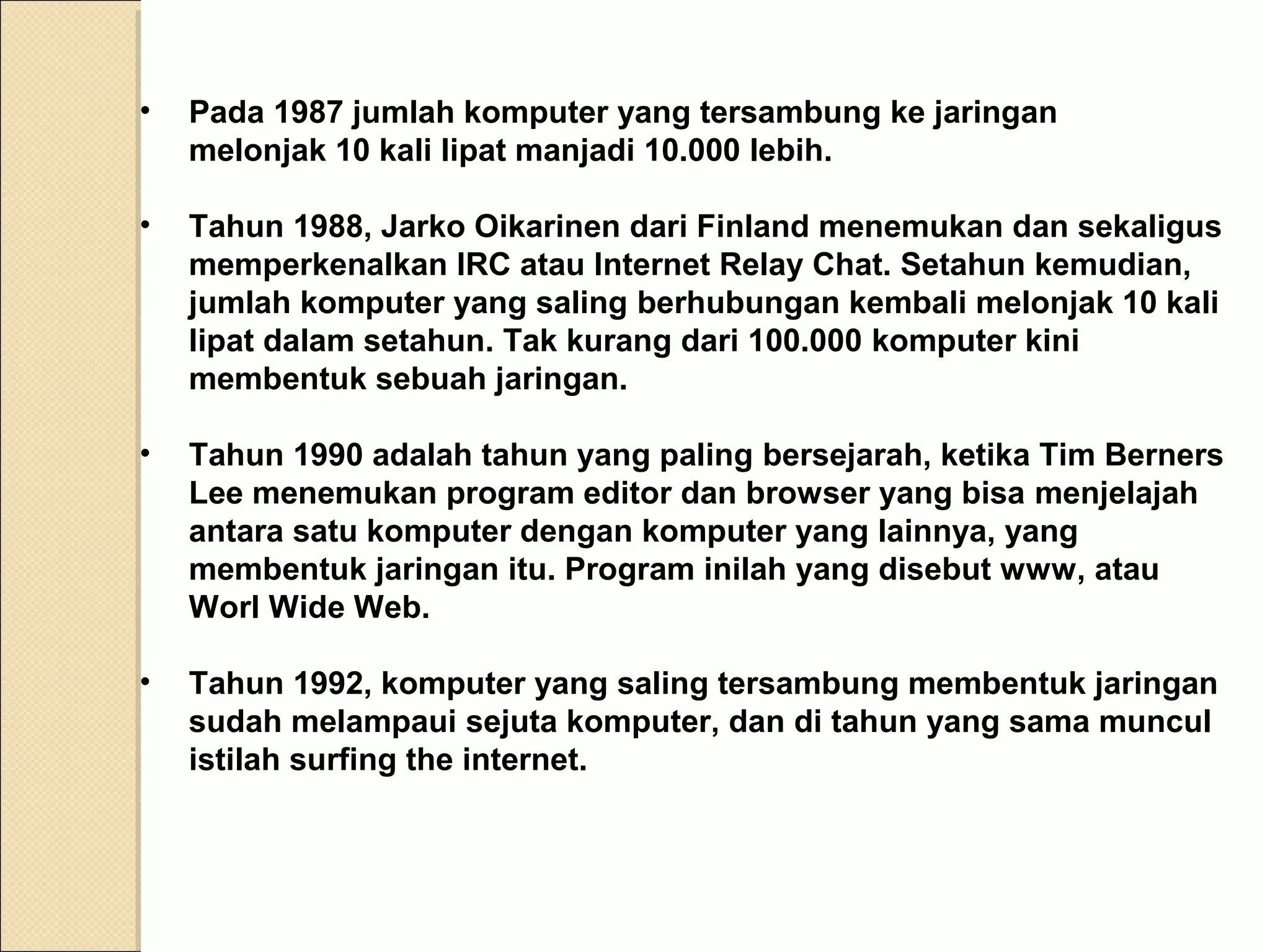 •

Pada 1987 jumlah komputer yang tersambung ke jaringan
melonjak 10 kali lipat manjadi 10.000 lebih.

•

Tahun 1988, Jarko Oikarinen dari Finland menemukan dan sekaligus
memperkenalkan IRC atau Internet Relay Chat. Setahun kemudian,
jumlah komputer yang saling berhubungan kembali melonjak 10 kali
lipat dalam setahun. Tak kurang dari 100.000 komputer kini
membentuk sebuah jaringan.

•

Tahun 1990 adalah tahun yang paling bersejarah, ketika Tim Berners
Lee menemukan program editor dan browser yang bisa menjelajah
antara satu komputer dengan komputer yang lainnya, yang
membentuk jaringan itu. Program inilah yang disebut www, atau
Worl Wide Web.

•

Tahun 1992, komputer yang saling tersambung membentuk jaringan
sudah melampaui sejuta komputer, dan di tahun yang sama muncul
istilah surfing the internet.

 