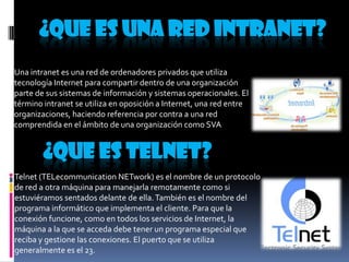 ¿QUE ES UNA RED INTRANET?
Una intranet es una red de ordenadores privados que utiliza
tecnología Internet para compartir dentro de una organización
parte de sus sistemas de información y sistemas operacionales. El
término intranet se utiliza en oposición a Internet, una red entre
organizaciones, haciendo referencia por contra a una red
comprendida en el ámbito de una organización como SVA

¿QUE ES TELNET?
Telnet (TELecommunication NETwork) es el nombre de un protocolo
de red a otra máquina para manejarla remotamente como si
estuviéramos sentados delante de ella. También es el nombre del
programa informático que implementa el cliente. Para que la
conexión funcione, como en todos los servicios de Internet, la
máquina a la que se acceda debe tener un programa especial que
reciba y gestione las conexiones. El puerto que se utiliza
generalmente es el 23.

 