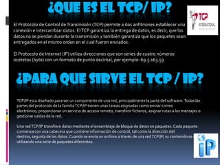 ¿QUE ES EL TCP/ IP?
El Protocolo de Control de Transmisión (TCP) permite a dos anfitriones establecer una
conexión e intercambiar datos. El TCP garantiza la entrega de datos, es decir, que los
datos no se pierdan durante la transmisión y también garantiza que los paquetes sean
entregados en el mismo orden en el cual fueron enviados.
El Protocolo de Internet (IP) utiliza direcciones que son series de cuatro números
ocetetos (byte) con un formato de punto decimal, por ejemplo: 69.5.163.59

¿PARA QUE SIRVE EL TCP / IP?
TCP/IP esta diseñado para ser un componente de una red, principalmente la parte del software. Todas las
partes del protocolo de la familia TCP/IP tienen unas tareas asignadas como enviar correo
electrónico, proporcionar un servicio de acceso remoto, transferir ficheros, asignar rutas a los mensajes o
gestionar caídas de la red.
Una red TCP/IP transfiere datos mediante el ensamblaje de bloque de datos en paquetes. Cada paquete
comienza con una cabecera que contiene información de control, tal como la dirección del
destino, seguida de los datos. Cuando se envía un archivo a través de una red TCP/IP, su contenido se envía
utilizando una serie de paquetes diferentes.

 