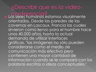 

Los seres humanos estamos visualmente
orientados. Desde las paredes de las
cavernas en Lascaux, Francia las cuales
sirvieron como lienzo para el hombre hace
unos 40,000 años, hasta la actual
demanda de utilizar interfaces
gráficas, "las imágenes no sólo pueden
considerarse como el medio de
comunicación más efectivo pero
contienen una mayor cantidad de
información cuando se le compara con las
palabras escritas o ideas conceptuales."

 