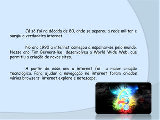 Já só foi na década de 80, onde se separou a rede militar e
surgiu a verdadeira internet.
No ano 1990 a internet começou a espalhar-se pelo mundo.
Nesse ano Tim Berners-lee desenvolveu a World Wide Web, que
permitiu a criação de novos sites.

A partir de esse ano a internet foi a maior criação
tecnológica. Para ajudar a navegação na internet foram criados
vários browsers: internet explore e netescape.

 