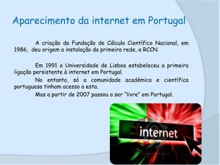 Aparecimento da internet em Portugal
A criação da Fundação de Cálculo Científico Nacional, em
1986, deu origem a instalação da primeira rede, a RCCN.
Em 1991 a Universidade de Lisboa estabeleceu a primeira
ligação persistente à internet em Portugal.
No entanto, só a comunidade académica e científica
portuguesa tinham acesso a esta.
Mas a partir de 2007 passou a ser “livre” em Portugal.

 