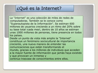 ¿Qué es la Internet?
La "Internet" es una colección de miles de redes de
computadoras. También se le conoce como
"Superautopista de la Información". Se estiman 600
millones de usuarios creciendo a un ritmo del 20% sobre
su base total ¡cada mes!, dentro de 10 años se estiman
unas 1000 millones de personas, tiene presencia en todos
los países.
Desde un punto de vista más amplio la "Internet"
constituye un fenómeno sociocultural de importancia
creciente, una nueva manera de entender las
comunicaciones que están transformando el
mundo, gracias a los millones de individuos que acceden
a la mayor fuente de información que jamás haya existido
y que provocan un inmenso y
continuo trasvase de conocimientos entre ellos.

 