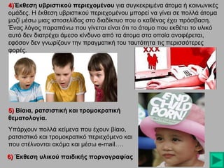 4)Έκθεση υβριστικού περιεχομένου για συγκεκριμένα άτομα ή κοινωνικές
ομάδες. H έκθεση υβριστικού περιεχομένου μπορεί να γίνει σε πολλά άτομα
μαζί μέσω μιας ιστοσελίδας στο διαδίκτυο που ο καθένας έχει πρόσβαση.
Ένας λόγος παραπάνω που γίνεται είναι ότι το άτομο που εκθέτει το υλικό
αυτό δεν διατρέχει άμεσο κίνδυνο από τα άτομα στα οποία αναφέρεται,
εφόσον δεν γνωρίζουν την πραγματική του ταυτότητα τις περισσότερες
φορές.

5) Βίαια, ρατσιστική και τρομοκρατική
θεματολογία.
Υπάρχουν πολλά κείμενα που έχουν βίαιο,
ρατσιστικό και τρομοκρατικό περιεχόμενο και
που στέλνονται ακόμα και μέσω e-mail….
6) Έκθεση υλικού παιδικής πορνογραφίας

 
