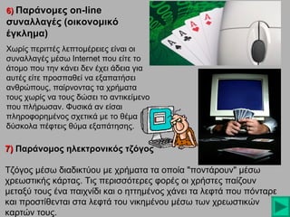 6) Παράνομες on-line

συναλλαγές (οικονομικό
έγκλημα)
Χωρίς περιττές λεπτομέρειες είναι οι
συναλλαγές μέσω Internet που είτε το
άτομο που την κάνει δεν έχει άδεια για
αυτές είτε προσπαθεί να εξαπατήσει
ανθρώπους, παίρνοντας τα χρήματα
τους χωρίς να τους δώσει το αντικείμενο
που πλήρωσαν. Φυσικά αν είσαι
πληροφορημένος σχετικά με το θέμα
δύσκολα πέφτεις θύμα εξαπάτησης.

7) Παράνομος ηλεκτρονικός τζόγος
Τζόγος μέσω διαδικτύου με χρήματα τα οποία "ποντάρουν" μέσω
χρεωστικής κάρτας. Τις περισσότερες φορές οι χρήστες παίζουν
μεταξύ τους ένα παιχνίδι και ο ηττημένος χάνει τα λεφτά που πόνταρε
και προστίθενται στα λεφτά του νικημένου μέσω των χρεωστικών
καρτών τους.

 