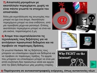 7) Αποστολή μηνυμάτων με
ακατάλληλο περιεχόμενο, χωρίς να
είναι πάντα γνωστά τα στοιχεία του
αποστολέα.
Άλλη μία εκμετάλλευση της ανωνυμίας που
μπορεί να έχει ένα άτομο. Ακατάλληλο
περιεχόμενο μπορεί να είναι οτιδήποτε, από
μία προσβολή μέχρι και ρατσισμό. Επίσης
ακατάλληλο περιεχόμενο μπορεί να είναι και
μία εικόνα, παραποιημένη ή μη.
8) Άτομα που εκμεταλλεύονται τις

τεχνολογικές τους δεξιότητες για να
αντλήσουν προσωπικά δεδομένα και να
προβούν σε παράνομες δράσεις.
Οι γνωστοί Hackers. Με τις δεξιότητες τους
μπορούν να υποκλέψουν αρχεία και δεδομένα και
να προβούν σε παράνομες πράξεις. Τα αρχεία
που μπορούν να υποκλέψουν μπορεί να είναι μια
απλή συζήτηση δύο προσώπων αλλά και αρχεία
από την βάση δεδομένων μίας μεγάλης εταιρίας.
9) Παρότρυνση σε αυτοκαταστροφικές ενέργειες, όπως αυτοκτονίες νέων

 