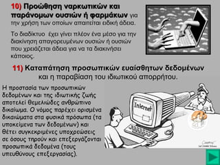 10) Προώθηση ναρκωτικών και
παράνομων ουσιών ή φαρμάκων για
την χρήση των οποίων απαιτείται ειδική άδεια.
Το διαδίκτυο έχει γίνει πλέον ένα μέσο για την
διακίνηση απαγορευμένων ουσιών ή ουσιών
που χρειάζεται άδεια για να τα διακινήσει
κάποιος.

11) Καταπάτηση προσωπικών ευαίσθητων δεδομένων
και η παραβίαση του ιδιωτικού απορρήτου.
Η προστασία των προσωπικών
δεδομένων και της ιδιωτικής ζωής
αποτελεί θεμελιώδες ανθρώπινο
δικαίωμα. Ο νόμος παρέχει ορισμένα
δικαιώματα στα φυσικά πρόσωπα (τα
υποκείμενα των δεδομένων) και
θέτει συγκεκριμένες υποχρεώσεις
σε όσους τηρούν και επεξεργάζονται
προσωπικά δεδομένα (τους
υπευθύνους επεξεργασίας).

 