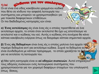 1) Ιοί
Οι ιοί είναι ένα είδος κακόβουλα γραμμένου κώδικα
που θέτει σε κίνδυνο την ασφαλή λειτουργία του
συστήματος και μπορούν να χρησιμοποιηθούν για
μια ποικιλία διαφορετικών επιθέσεων.
Οι πιο διαδεδομένες κατηγορίες ιών είναι:
α) Ένας εκτελέσιμος ιός είναι ένας ιός ο οποίος προστίθεται σε ένα
εκτελέσιμο αρχείο, το οποίο όταν εκτελεστεί θα έχει ως αποτέλεσμα να
εκτελεστεί και ο κώδικας του ιού. Αυτός ο κώδικας στη συνέχεια θα κάνει
κάποια κακόβουλη ενέργεια όπως να διαγράψει κάποια σημαντικά αρχεία.
β) Ένας ιός δεδομένων είναι ένας ιός ο οποίος μολύνει ένα αρχείο που
περιέχει δεδομένα αντί για εκτελέσιμο κώδικα. Συχνά τα δεδομένα αυτά
είναι συνδεδεμένα με κάποιο πρόγραμμα, το οποίο χρειάζεται τα δεδομένα
για να εκτελέσει τη λειτουργία του.
γ) Μια τρίτη κατηγορία είναι οι ιοί οδηγών συσκευών. Αυτοί επηρεάζουν
συσκευών
τους οδηγούς συσκευών ενός λειτουργικού συστήματος που
χρησιμοποιούνται για τον χειρισμό διαφόρων στοιχείων του υπολογιστή
όπως δίσκος.

 