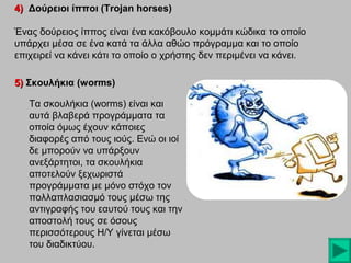 4) Δούρειοι ίπποι (Trojan horses)
Ένας δούρειος ίππος είναι ένα κακόβουλο κομμάτι κώδικα το οποίο
υπάρχει μέσα σε ένα κατά τα άλλα αθώο πρόγραμμα και το οποίο
επιχειρεί να κάνει κάτι το οποίο ο χρήστης δεν περιμένει να κάνει.
5) Σκουλήκια (worms)
Τα σκουλήκια (worms) είναι και
αυτά βλαβερά προγράμματα τα
οποία όμως έχουν κάποιες
διαφορές από τους ιούς. Ενώ οι ιοί
δε μπορούν να υπάρξουν
ανεξάρτητοι, τα σκουλήκια
αποτελούν ξεχωριστά
προγράμματα με μόνο στόχο τον
πολλαπλασιασμό τους μέσω της
αντιγραφής του εαυτού τους και την
αποστολή τους σε όσους
περισσότερους Η/Υ γίνεται μέσω
του διαδικτύου.

 