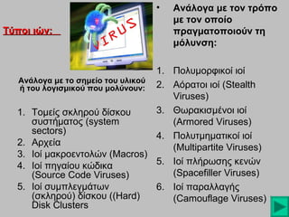 •
Τύποι ιών:

Ανάλογα με τον τρόπο
με τον οποίο
πραγματοποιούν τη
μόλυνση:

1. Πολυμορφικοί ιοί
Ανάλογα με το σημείο του υλικού
ή του λογισμικού που μολύνουν: 2. Αόρατοι ιοί (Stealth
Viruses)
3. Θωρακισμένοι ιοί
1. Τομείς σκληρού δίσκου
συστήματος (system
(Armored Viruses)
sectors)
4. Πολυτμηματικοί ιοί
2. Αρχεία
(Multipartite Viruses)
3. Ιοί μακροεντολών (Macros)
5. Ιοί πλήρωσης κενών
4. Ιοί πηγαίου κώδικα
(Spacefiller Viruses)
(Source Code Viruses)
5. Ιοί συμπλεγμάτων
6. Ιοί παραλλαγής
(σκληρού) δίσκου ((Hard)
(Camouflage Viruses)
Disk Clusters

 