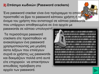 2) Σπάσιμο κωδικών (Password crackers)
Ένα password cracker είναι ένα πρόγραμμα το οποίο
προσπαθεί να βρει το password κάποιου χρήστη ή το
όνομα του χρήστη που αντιστοιχεί σε κάποια passwords
που υπάρχουν αποθηκευμένα σε ένα αρχείο με
passwords σε κάποιο υπολογιστή.
Τα περισσότερα password
crackers είτε προσπαθούν να
ανακαλύψουν ένα password
χρησιμοποιώντας μια μεγάλη
λίστα λέξεων που επιλέγουν
συχνά οι χρήστες ως passwords
και δοκιμάζουν πολλά από αυτά
είτε επιχειρούν να αποκτήσουν
απευθείας πρόσβαση στο
αρχείο των password.

 