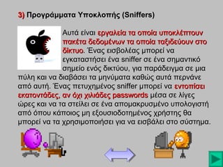 3) Προγράμματα Υποκλοπής (Sniffers)
Αυτά είναι εργαλεία τα οποία υποκλέπτουν
πακέτα δεδομένων τα οποία ταξιδεύουν στο
δίκτυο. Ένας εισβολέας μπορεί να
δίκτυο
εγκαταστήσει ένα sniffer σε ένα σημαντικό
σημείο ενός δικτύου, για παράδειγμα σε μια
πύλη και να διαβάσει τα μηνύματα καθώς αυτά περνάνε
από αυτή. Ένας πετυχημένος sniffer μπορεί να εντοπίσει
εκατοντάδες, αν όχι χιλιάδες passwords μέσα σε λίγες
ώρες και να τα στείλει σε ένα απομακρυσμένο υπολογιστή
από όπου κάποιος μη εξουσιοδοτημένος χρήστης θα
μπορεί να τα χρησιμοποιήσει για να εισβάλει στο σύστημα.

 