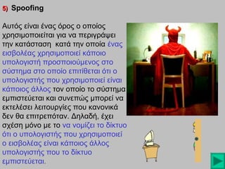 5)

Spoofing

Αυτός είναι ένας όρος ο οποίος
χρησιμοποιείται για να περιγράψει
την κατάσταση κατά την οποία ένας
εισβολέας χρησιμοποιεί κάποιο
υπολογιστή προσποιούμενος στο
σύστημα στο οποίο επιτίθεται ότι ο
υπολογιστής που χρησιμοποιεί είναι
κάποιος άλλος τον οποίο το σύστημα
εμπιστεύεται και συνεπώς μπορεί να
εκτελέσει λειτουργίες που κανονικά
δεν θα επιτρεπόταν. Δηλαδή, έχει
σχέση μόνο με το να νομίζει το δίκτυο
ότι ο υπολογιστής που χρησιμοποιεί
ο εισβολέας είναι κάποιος άλλος
υπολογιστής που το δίκτυο
εμπιστεύεται.

 