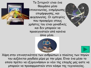 Το Ιντερνέτ είναι ένα
θαυμάσιο μέσο
επικοινωνίας, ενημέρωσης,
επιμόρφωσης, και
ψυχαγωγίας. Οι εμπειρίες
που προσφέρει στους
χρήστες του είναι μοναδικές
και δεν μπορούν να
προσεγγιστούν από κανένα
άλλο μέσο.

Χάρη στην επινοητικότητα των ανθρώπων ο πλούτος των πηγών
του αυξάνεται ραγδαία μέρα με την μέρα. Είναι ένα μέσο το
οποίο πρέπει να εξερευνήσουν οι νέοι της εποχής μας ώστε να
μπορούν να προσαρμοστούν στον κόσμο της τεχνολογίας.

 