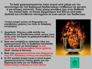 Τα bots χρησιμοποιούνται πολύ συχνά από χάκερ για τον
συντονισμό και την διεξαγωγή διαδικτυακών επιθέσεων σε servers
ή για άλλους σκοπούς. Ένας χάκερ συνήθως έχει στην διάθεσή
του πολλά bots, τα οποία σχηματίζουν ένα δίκτυο από bots
(botnet) και επιτίθενται ταυτόχρονα σε έναν server του διαδικτύου.
Γενικά μπορεί κανείς να διαχωρίσει τις
κακόβουλες χρήσεις των bots σε διάφορες
κατηγορίες:
1. Spambots: Ψάχνουν κάθε σελίδα του
διαδικτύου για διευθύνσεις email, ούτως ώστε
αυτές στην συνέχεια να χρησιμοποιηθούν για
spamming.
2. Bots που κατεβάζουν ολόκληρα sites και
χρησιμοποιούν όλο το διαθέσιμο bandwidth
του web server με αποτέλεσμα να μην
μπορούν να εξυπηρετηθούν άλλοι χρήστες
(DoS - Denial of Service).
3. Bots που χρησιμοποιούνται από διάφορους
ιούς Η/Υ, δούρειους ίππους και σκουλήκια.
4. Οι Η/Υ zombie (trojan horse ή απλά trojan)
χρησιμοποιούνται πολλές φορές για την
δημιουργία bots και την διεξαγωγή
διαδικτυακής επίθεσης σε έναν server.

 