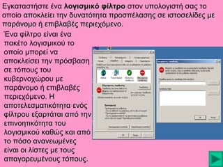 Εγκαταστήστε ένα λογισμικό φίλτρο στον υπολογιστή σας το
οποίο αποκλείει την δυνατότητα προσπέλασης σε ιστοσελίδες με
παράνομο ή επιβλαβές περιεχόμενο.
Ένα φίλτρο είναι ένα
πακέτο λογισμικού το
οποίο μπορεί να
αποκλείσει την πρόσβαση
σε τόπους του
κυβερνοχώρου με
παράνομο ή επιβλαβές
περιεχόμενο. Η
αποτελεσματικότητα ενός
φίλτρου εξαρτάται από την
επινοητικότητα του
λογισμικού καθώς και από
το πόσο ανανεωμένες
είναι οι λίστες με τους
απαγορευμένους τόπους.

 