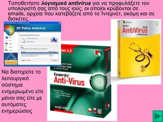 Τοποθετήστε λογισμικό antivirus για να προφυλάξετε τον
υπολογιστή σας από τους ιούς, οι οποίοι κρύβονται σε
ιούς
emails, αρχεία που κατεβάζετε από το Ίντερνετ, ακόμη και σε
δισκέτες.

Να διατηρείτε το
λειτουργικό
σύστημα
ενημερωμένο είτε
μόνοι σας είτε με
αυτόματες
ενημερώσεις

 