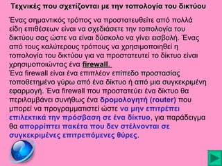 Τεχνικές που σχετίζονται με την τοπολογία του δικτύου
Ένας σημαντικός τρόπος να προστατευθείτε από πολλά
είδη επιθέσεων είναι να σχεδιάσετε την τοπολογία του
δικτύου σας ώστε να είναι δύσκολο να γίνει εισβολή. Ένας
από τους καλύτερους τρόπους να χρησιμοποιηθεί η
τοπολογία του δικτύου για να προστατευτεί το δίκτυο είναι
χρησιμοποιώντας ένα firewall.
firewall
Ένα firewall είναι ένα επιπλέον επίπεδο προστασίας
τοποθετημένο γύρω από ένα δίκτυο ή από μια συγκεκριμένη
εφαρμογή. Ένα firewall που προστατεύει ένα δίκτυο θα
περιλαμβάνει συνήθως ένα δρομολογητή (router) που
μπορεί να προγραμματιστεί ώστε να μην επιτρέπει
επιλεκτικά την πρόσβαση σε ένα δίκτυο, για παράδειγμα
θα απορρίπτει πακέτα που δεν στέλνονται σε
συγκεκριμένες επιτρεπόμενες θύρες.

 