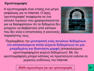 Κρυπτογραφία
Η κρυπτογραφία είναι επίσης ένα μέτρο
ασφάλειας για το Internet. Ο όρος
'κρυπτογραφία' αναφέρεται σε ένα
σύνολο τεχνικών που χρησιμοποιούνται
για να διασφαλίσουν ότι τα δεδομένα δεν
μπορούν να διαβαστούν από κάποιον
που δεν είναι ο αποστολέας ή κανονικός
παραλήπτης τους.
τους
Περιλαμβάνει την μετατροπή ενός συνόλου δεδομένων
(το αποκαλούμενο απλό κείμενο δεδομένων) σε μια
μπερδεμένη και δυσνόητη μορφή (αποκαλούμενη
κρυπτογραφημένο κείμενο δεδομένων). Με την
κρυπτογράφηση μπορεί κάποιος να προστατευτεί ενάντια σε
μερικούς κινδύνους του Internet.

 
