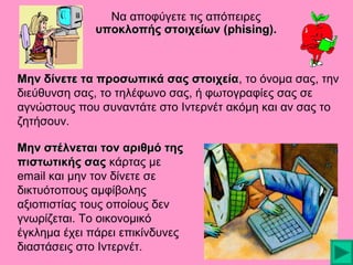 Να αποφύγετε τις απόπειρες
υποκλοπής στοιχείων (phising).

Μην δίνετε τα προσωπικά σας στοιχεία, το όνομα σας, την
στοιχεία
διεύθυνση σας, το τηλέφωνο σας, ή φωτογραφίες σας σε
αγνώστους που συναντάτε στο Ιντερνέτ ακόμη και αν σας το
ζητήσουν.
Μην στέλνεται τον αριθμό της
πιστωτικής σας κάρτας με
email και μην τον δίνετε σε
δικτυότοπους αμφίβολης
αξιοπιστίας τους οποίους δεν
γνωρίζεται. Το οικονομικό
έγκλημα έχει πάρει επικίνδυνες
διαστάσεις στο Ιντερνέτ.

 