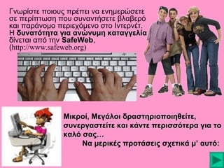 Γνωρίστε ποιους πρέπει να ενημερώσετε
σε περίπτωση που συναντήσετε βλαβερό
και παράνομο περιεχόμενο στο Ιντερνέτ.
Η δυνατότητα για ανώνυμη καταγγελία
δίνεται από την SafeWeb.
(http://www.safeweb.org)

Μικροί, Μεγάλοι δραστηριοποιηθείτε,
συνεργαστείτε και κάντε περισσότερα για το
καλό σας…
Να μερικές προτάσεις σχετικά μ’ αυτό:

 