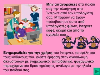 Μην απαγορεύετε στα παιδιά
σας την πλοήγηση στο
Ίντερνετ από τον υπολογιστή
σας. Μπορούν να έχουν
πρόσβαση σε αυτό από
υπολογιστές φίλων, Ίντερνετ
καφέ, ακόμη και από το
σχολείο τους.

Ενημερωθείτε για την χρήση του Ίντερνετ, τα οφέλη και
τους κινδύνους του. Δώστε έμφαση στην ανακάλυψη
δικτυότοπων με ενημερωτικό, εκπαιδευτικό, ψυχαγωγικό
περιεχόμενο και δραστηριότητες ανάλογα με την ηλικία
του παιδιού σας.

 