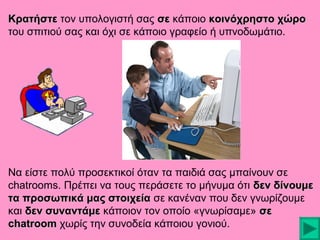 Κρατήστε τον υπολογιστή σας σε κάποιο κοινόχρηστο χώρο
του σπιτιού σας και όχι σε κάποιο γραφείο ή υπνοδωμάτιο.

Να είστε πολύ προσεκτικοί όταν τα παιδιά σας μπαίνουν σε
chatrooms. Πρέπει να τους περάσετε το μήνυμα ότι δεν δίνουμε
τα προσωπικά μας στοιχεία σε κανέναν που δεν γνωρίζουμε
και δεν συναντάμε κάποιον τον οποίο «γνωρίσαμε» σε
chatroom χωρίς την συνοδεία κάποιου γονιού.

 