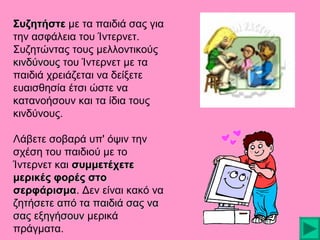 Συζητήστε με τα παιδιά σας για
την ασφάλεια του Ίντερνετ.
Συζητώντας τους μελλοντικούς
κινδύνους του Ίντερνετ με τα
παιδιά χρειάζεται να δείξετε
ευαισθησία έτσι ώστε να
κατανοήσουν και τα ίδια τους
κινδύνους.
Λάβετε σοβαρά υπ' όψιν την
σχέση του παιδιού με το
Ίντερνετ και συμμετέχετε
μερικές φορές στο
σερφάρισμα. Δεν είναι κακό να
σερφάρισμα
ζητήσετε από τα παιδιά σας να
σας εξηγήσουν μερικά
πράγματα.

 