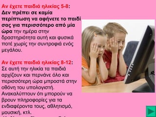 Αν έχετε παιδιά ηλικίας 5-8:
Δεν πρέπει σε καμία
περίπτωση να αφήνετε το παιδί
σας για περισσότερο από μία
ώρα την ημέρα στην
δραστηριότητα αυτή και φυσικά
ποτέ χωρίς την συντροφιά ενός
μεγάλου.
Αν έχετε παιδιά ηλικίας 8-12:
Σε αυτή την ηλικία τα παιδιά
αρχίζουν και περνάνε όλο και
περισσότερη ώρα μπροστά στην
οθόνη του υπολογιστή.
Ανακαλύπτουν ότι μπορούν να
βρουν πληροφορίες για τα
ενδιαφέροντα τους, αθλητισμό,
μουσική, κτλ.

 
