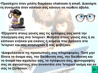 •Προσέχετε όταν μιλάτε διαμέσου chatroom ή email. Διακόψτε
τη συνομιλία όταν κάποιοι σας κάνουν να νιώθετε άβολα.

•Εξηγείστε στους γονείς σας τις εμπειρίες σας κατά την
πλοήγηση σας στο Ίντερνετ. Μιλήστε στους γονείς σας ή σε
κάποιον ενήλικα για εικόνες ή κείμενα που βρήκατε στο
Ίντερνετ και σας ανησυχούν ή σας φοβίζουν.
•Διαφυλάσσετε τις προσωπικές σας πληροφορίες. Ποτέ μην
δίνετε το όνομα σας, την διεύθυνση σας, την διεύθυνση και
το όνομα του σχολείου σας, το τηλέφωνο σας, φωτογραφίες
σας σε αγνώστους που συναντάτε στο Ίντερνετ ακόμη και αν
σας το ζητήσουν.

 