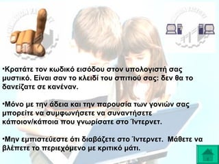 •Κρατάτε τον κωδικό εισόδου στον υπολογιστή σας
μυστικό. Είναι σαν το κλειδί του σπιτιού σας: δεν θα το
δανείζατε σε κανέναν.
•Μόνο με την άδεια και την παρουσία των γονιών σας
μπορείτε να συμφωνήσετε να συναντήσετε
κάποιον/κάποια που γνωρίσατε στο Ίντερνετ.
•Μην εμπιστεύεστε ότι διαβάζετε στο Ίντερνετ. Μάθετε να
βλέπετε το περιεχόμενο με κριτικό μάτι.

 