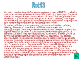 •

•

Μια πάρα πολύ απλή μέθοδος κρυπτογράφησης είναι η ROT13. Η μέθοδος
συνίσταται απλά στην αντικατάσταση κάθε χαρακτήρα που εμφανίζεται στο
μήνυμα με τον χαρακτήρα που προκύπτει αν πάμε 13 θέσεις μπροστά στο
αλφάβητο, π.χ. αντικαθιστούμε το Α με το N. Αυτή η μέθοδος είναι πάρα
πολύ ευάλωτη, δεν προσφέρει κάποια σημαντική προστασία και μπορεί να
δείτε κάποια παραλλαγή της σε newsgroups και forums.
Οι πρώτες μέθοδοι κρυπτογράφησης χρησιμοποιούσαν δυο τρόπους
αλλαγής του αρχικού μηνύματος: την αντικατάσταση και τον
μετασχηματισμό. Ο πρώτος γίνεται αντικαθιστώντας διακριτά κομμάτια του
αρχικού κειμένου με άλλα, π.χ. αλλάζοντας κάθε δυάδα γραμμάτων με
κάποια άλλα βάσει ενός προκαθορισμένου κώδικα ενώ ο άλλος γίνεται με
σύνθετους μετασχηματισμούς μεταξύ πολλών κομματιών του αρχικού
κειμένου. Κατά τη διάρκεια του εικοστού αιώνα κατασκευάστηκαν αρκετές
μηχανικές συσκευές που έκαναν αυτόματα αντικατάσταση, πιο διάσημη από
τις οποίες ήταν πιθανότατα η συσκευή Enigma που χρησιμοποιήθηκε από
τους Γερμανούς κατά τη διάρκεια του Β' Παγκοσμίου Πολέμου για την
αποστολή μυστικών μηνυμάτων στα στρατεύματα τους. Ο κώδικας του
έσπασε από τους συμμάχους, ωστόσο οι Γερμανοί δεν ήξεραν ότι τα
μυστικά τους αποκρυπτογραφούνταν και αυτό συντέλεσε σύμφωνα με τους
ιστορικούς στην τελική τους ήττα. Οι μέθοδοι που χρησιμοποιούνται από την
σύγχρονη κρυπτογραφία βασίζονται και στην αντικατάσταση και τον
μετασχηματισμό

 