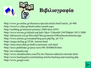 Βιβιλιογραφία
•http://www.go-online.gr/ebusiness/specials/article.html?article_id=408
•http://www2.e-yliko.gr/htmls/safety/smail4.aspx
•http://techblog.gr/internet/symantec-2009-facts-4593/
•http://www.tovima.gr/default.asp?pid=2&ct=33&artId=244780&dt=30/11/2008
•http://plirancrete.sch.gr/files/ekpYliko/gymnasio/OiKindinoitouInternet.pps
•http://www.netrino.gr/reloaded/blog-post.php?bp_id=714
•http://magaz.hellug.gr/22/04_internet.html
•http://innovation.duth.gr/duthvrc/personal_info.html
•http://news.pathfinder.gr/press-news/98-10/600629.htlm
•http://en.wikipedia.org/
•http://www.minddisorders.com/Flu-Inv/Internet-addiction-disorder.html
•http://www.hackingalert.com/hacking-articles/hacking-and-cracking.php
•http://www.google.com/

 